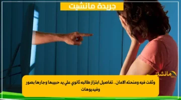 وثقت فيه ومنحته الأمان.. تفاصيل ابتزاز طالبة ثانوي على يد حبيبها وجارها بصور وفيديوهات